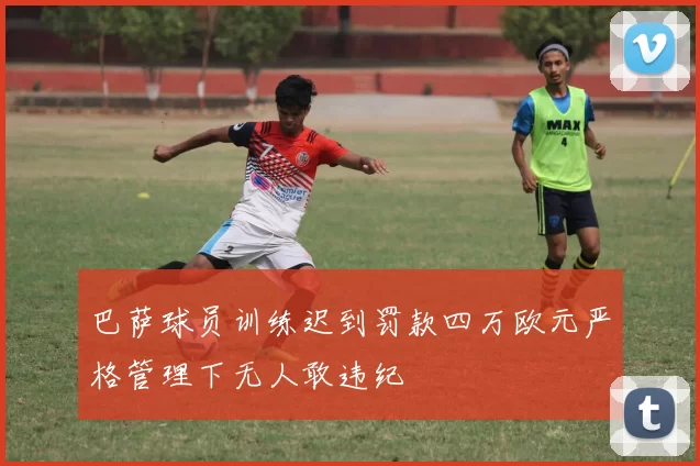 巴萨球员训练迟到罚款四万欧元严格管理下无人敢违纪