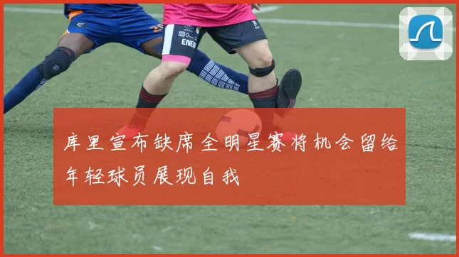 库里宣布缺席全明星赛将机会留给年轻球员展现自我