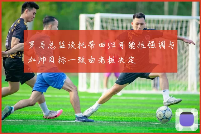 罗马总监谈托蒂回归可能性强调与加帅目标一致由老板决定