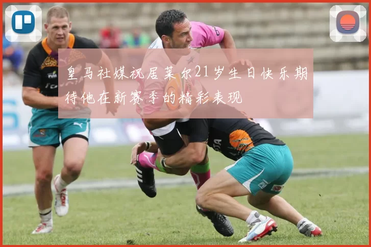 皇马社媒祝居莱尔21岁生日快乐期待他在新赛季的精彩表现