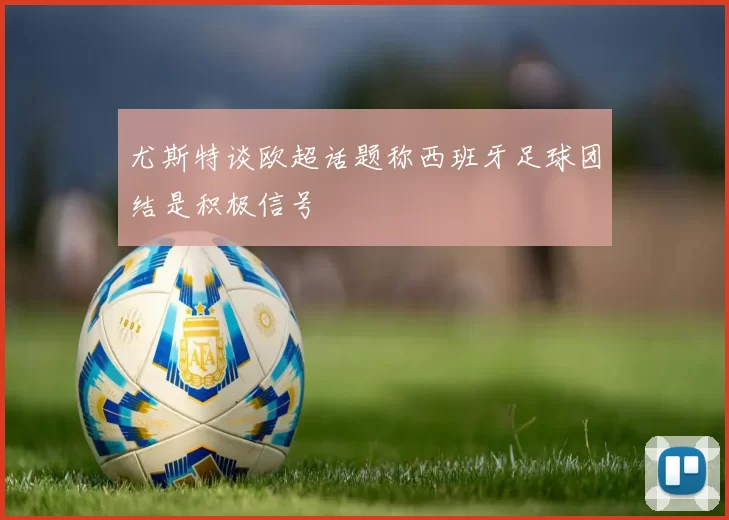 尤斯特谈欧超话题称西班牙足球团结是积极信号