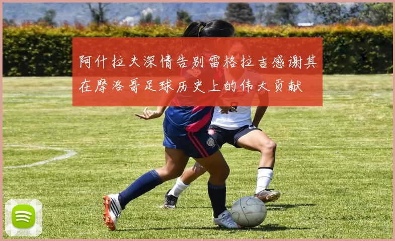 阿什拉夫深情告别雷格拉吉感谢其在摩洛哥足球历史上的伟大贡献
