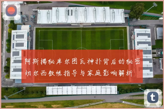 阿斯揭秘库尔图瓦神扑背后的秘密切尔西教练指导与家庭影响解析