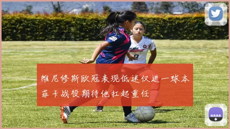 维尼修斯欧冠表现低迷仅进一球本菲卡战役期待他扛起重任
