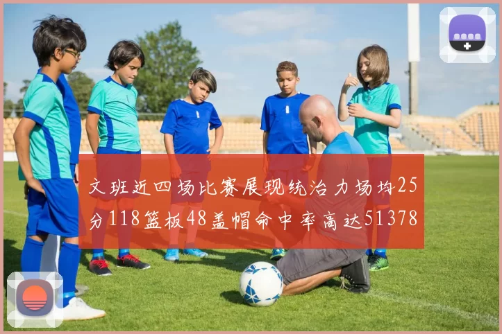 文班近四场比赛展现统治力场均25分118篮板48盖帽命中率高达513782
