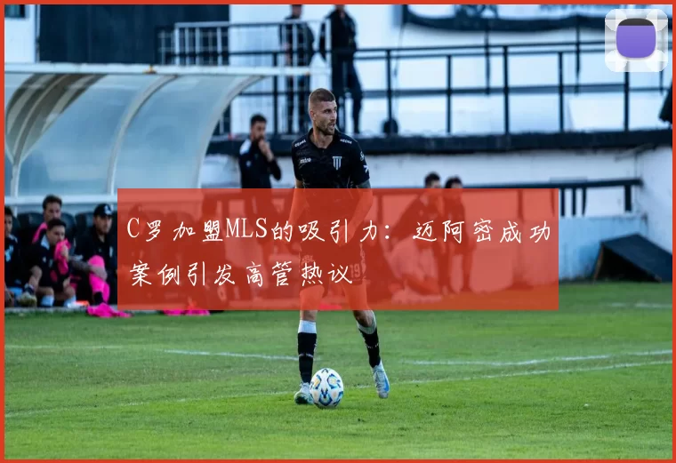C罗加盟MLS的吸引力：迈阿密成功案例引发高管热议