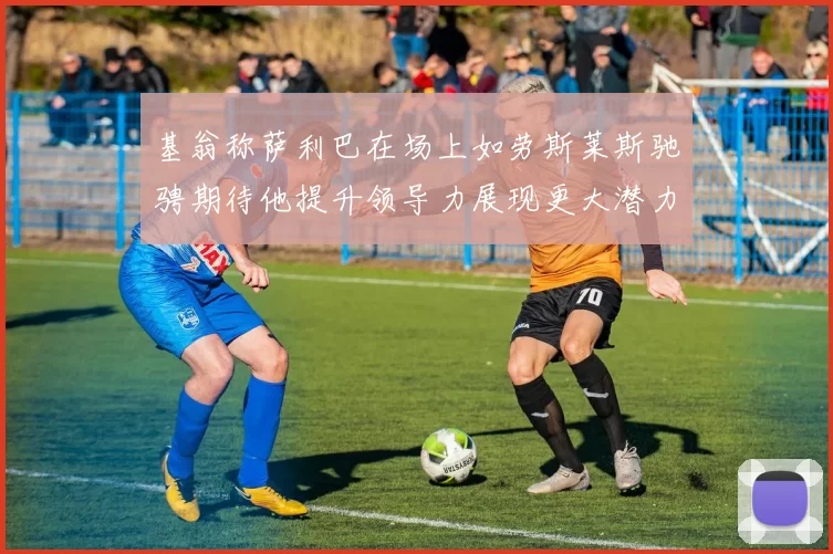 基翁称萨利巴在场上如劳斯莱斯驰骋期待他提升领导力展现更大潜力