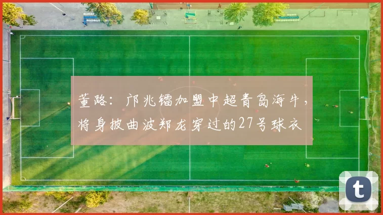 董路：邝兆镭加盟中超青岛海牛，将身披曲波郑龙穿过的27号球衣