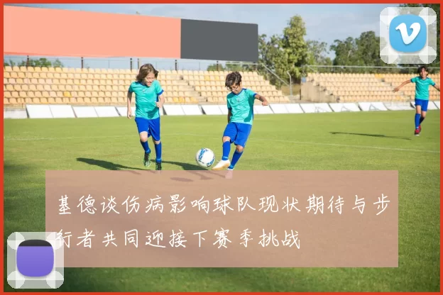 基德谈伤病影响球队现状期待与步行者共同迎接下赛季挑战
