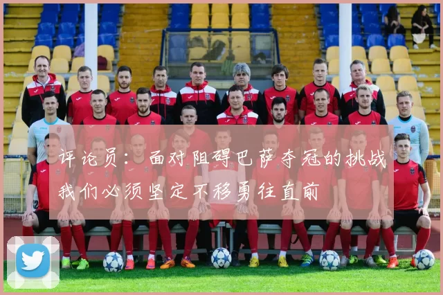 评论员：面对阻碍巴萨夺冠的挑战我们必须坚定不移勇往直前