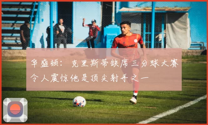 华盛顿：克里斯蒂缺席三分球大赛令人震惊他是顶尖射手之一