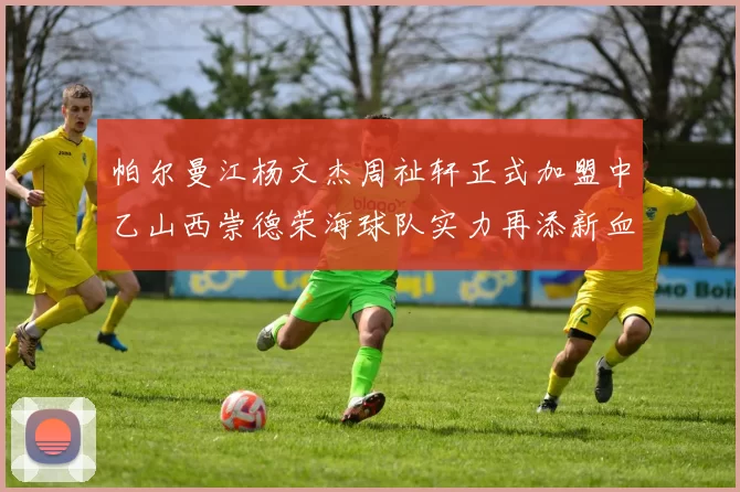 帕尔曼江杨文杰周祉轩正式加盟中乙山西崇德荣海球队实力再添新血