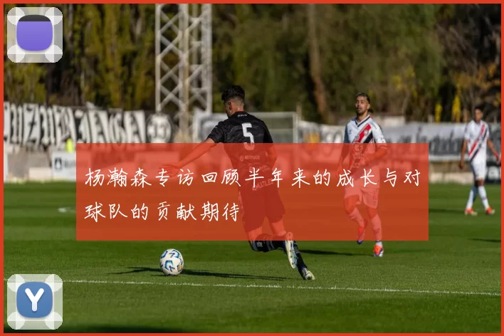 杨瀚森专访回顾半年来的成长与对球队的贡献期待