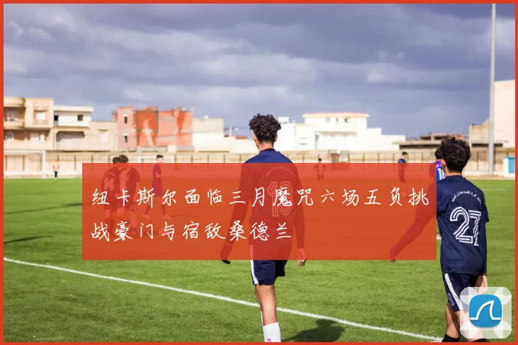 纽卡斯尔面临三月魔咒六场五负挑战豪门与宿敌桑德兰