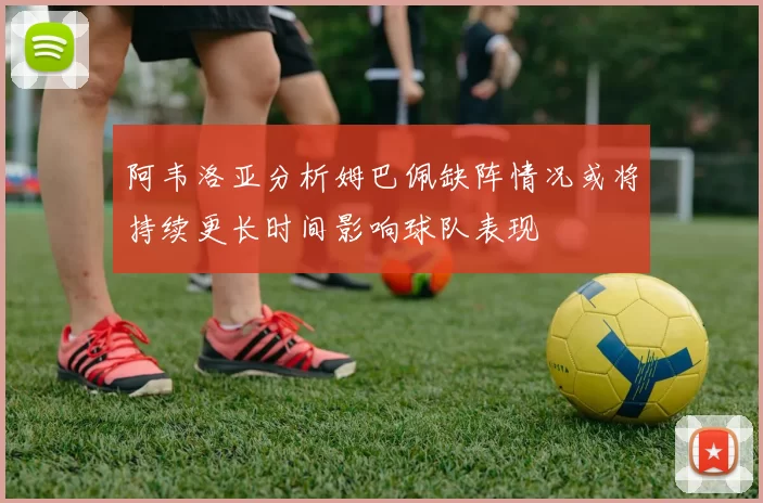 阿韦洛亚分析姆巴佩缺阵情况或将持续更长时间影响球队表现
