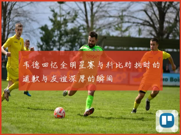 韦德回忆全明星赛与科比对抗时的道歉与友谊深厚的瞬间