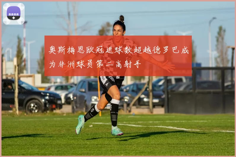 奥斯梅恩欧冠进球数超越德罗巴成为非洲球员第二高射手