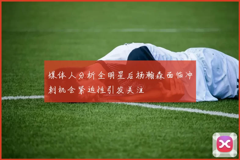 媒体人分析全明星后杨瀚森面临冲刺机会紧迫性引发关注