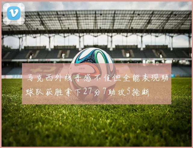 马克西外线手感不佳但全能表现助球队获胜拿下27分7助攻5抢断