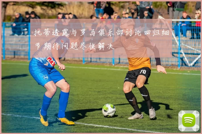 托蒂透露与罗马俱乐部讨论回归细节期待问题尽快解决