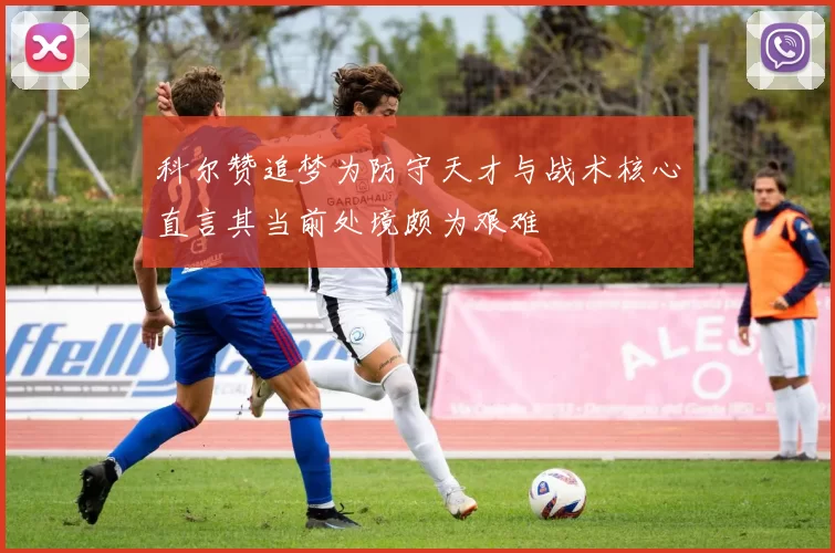 科尔赞追梦为防守天才与战术核心直言其当前处境颇为艰难