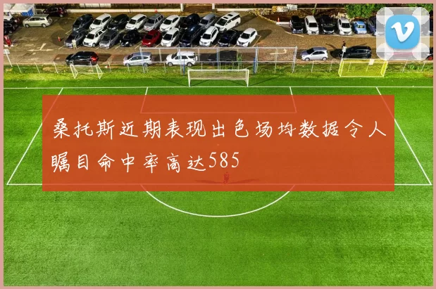 桑托斯近期表现出色场均数据令人瞩目命中率高达585