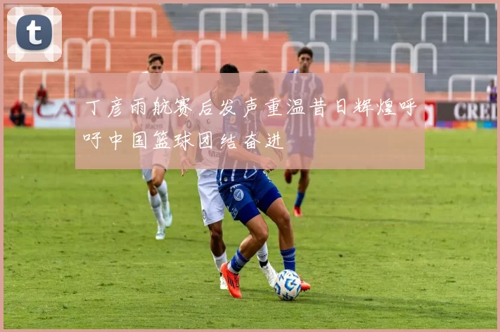 丁彦雨航赛后发声重温昔日辉煌呼吁中国篮球团结奋进