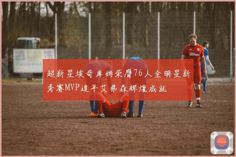 超新星埃奇库姆荣膺76人全明星新秀赛MVP追平艾弗森辉煌成就