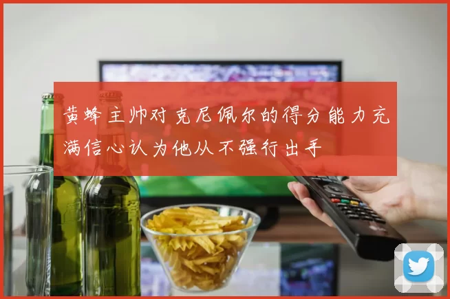 黄蜂主帅对克尼佩尔的得分能力充满信心认为他从不强行出手